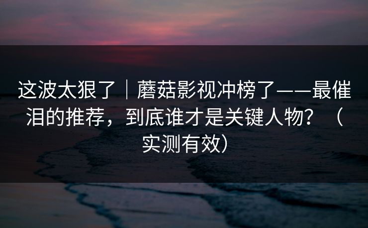 这波太狠了|蘑菇影视冲榜了——最催泪的推荐,到底谁才是关键人物?(实测有效) 这波太狠了|蘑菇影视冲榜了——最催泪的推荐,到底谁才是关键人物?(实测有效)
