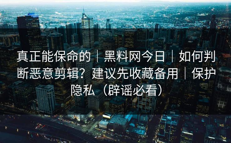 真正能保命的｜黑料网今日｜如何判断恶意剪辑？建议先收藏备用｜保护隐私（辟谣必看）