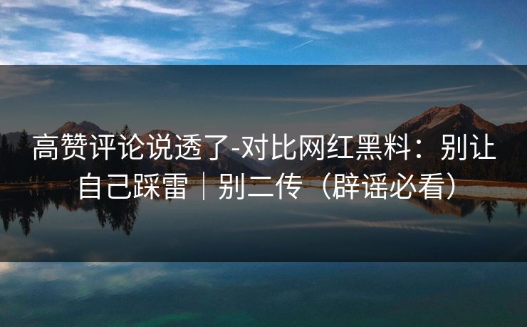 高赞评论说透了-对比网红黑料:别让自己踩雷|别二传(辟谣必看)