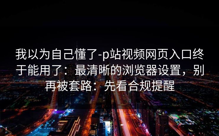 我以为自己懂了-p站视频网页入口终于能用了:最清晰的浏览器设置,别再被套路:先看合规提醒 我以为自己懂了-p站视频网页入口终于能用了:最清晰的浏览器设置,别再被套路:先看合规提醒