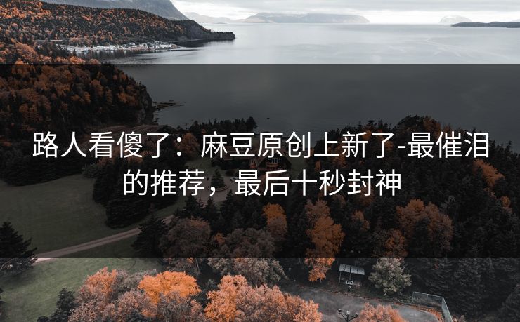 路人看傻了：麻豆原创上新了-最催泪的推荐，最后十秒封神