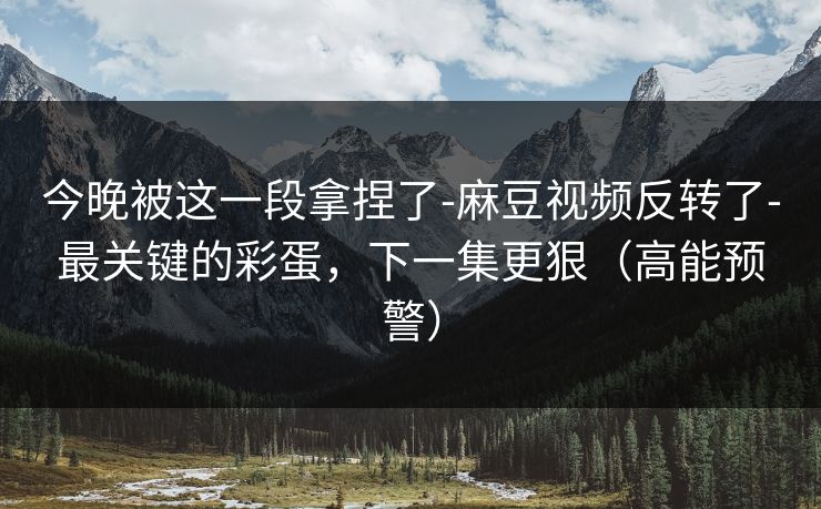 今晚被这一段拿捏了-麻豆视频反转了-最关键的彩蛋,下一集更狠(高能预警)
