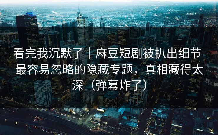 看完我沉默了|麻豆短剧被扒出细节-最容易忽略的隐藏专题,真相藏得太深(弹幕炸了)