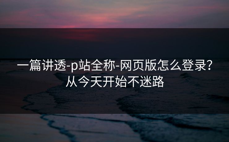 一篇讲透-p站全称-网页版怎么登录?从今天开始不迷路 一篇讲透-p站全称-网页版怎么登录?从今天开始不迷路