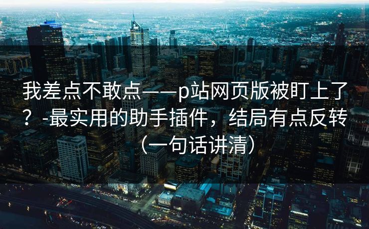 我差点不敢点——p站网页版被盯上了？-最实用的助手插件，结局有点反转（一句话讲清）