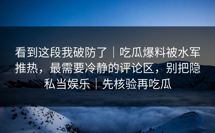 看到这段我破防了｜吃瓜爆料被水军推热，最需要冷静的评论区，别把隐私当娱乐｜先核验再吃瓜