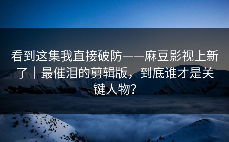 看到这集我直接破防——麻豆影视上新了｜最催泪的剪辑版，到底谁才是关键人物？