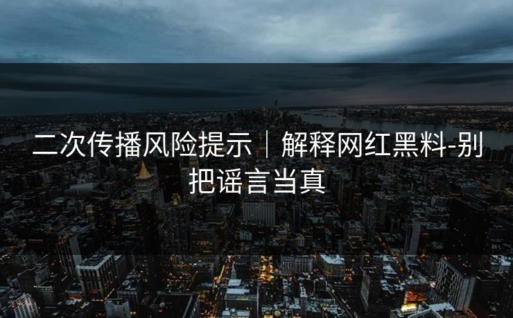 二次传播风险提示｜解释网红黑料-别把谣言当真