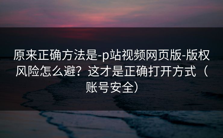 原来正确方法是-p站视频网页版-版权风险怎么避？这才是正确打开方式（账号安全）