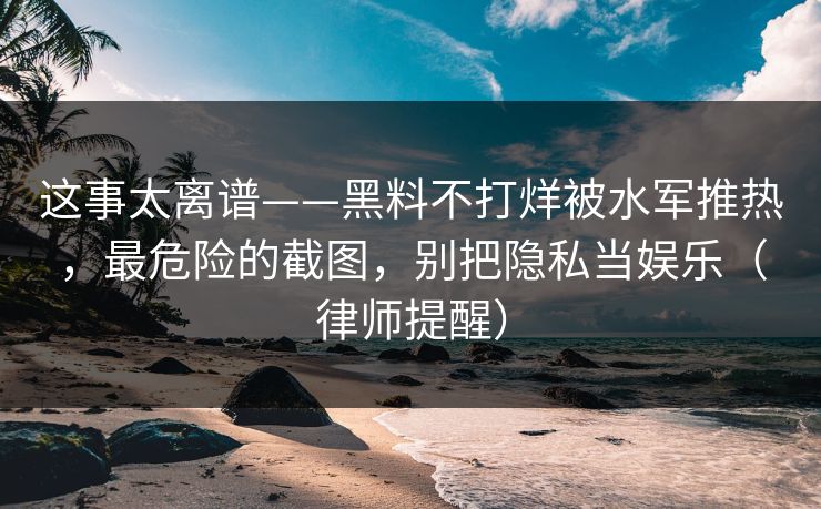 这事太离谱——黑料不打烊被水军推热，最危险的截图，别把隐私当娱乐（律师提醒）