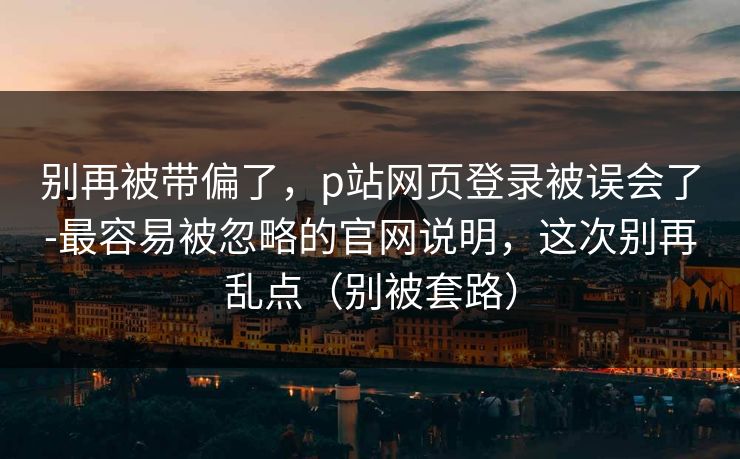别再被带偏了，p站网页登录被误会了-最容易被忽略的官网说明，这次别再乱点（别被套路）