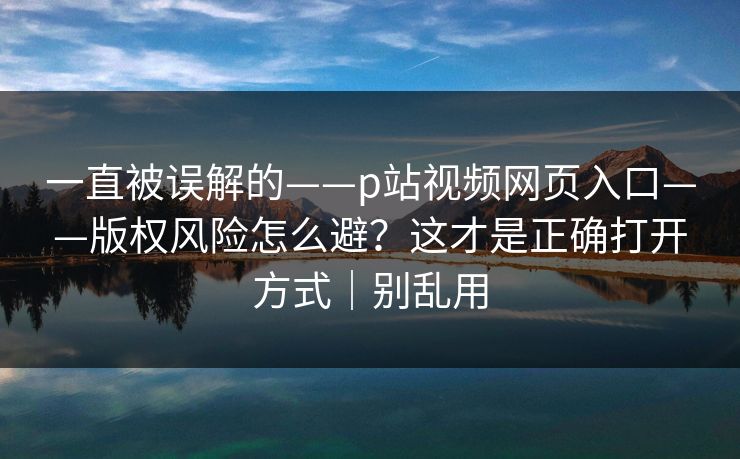 一直被误解的——p站视频网页入口——版权风险怎么避？这才是正确打开方式｜别乱用