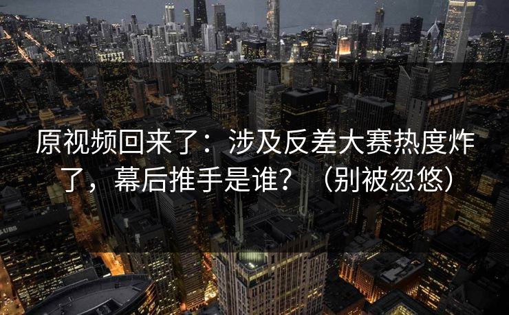 原视频回来了：涉及反差大赛热度炸了，幕后推手是谁？（别被忽悠）