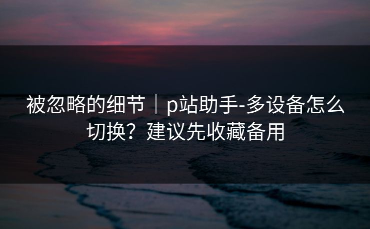 被忽略的细节｜p站助手-多设备怎么切换？建议先收藏备用