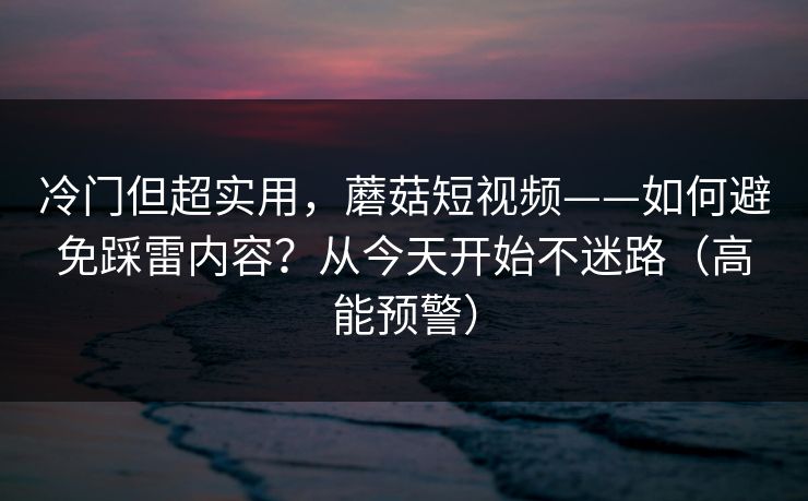 冷门但超实用，蘑菇短视频——如何避免踩雷内容？从今天开始不迷路（高能预警）