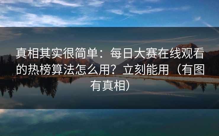真相其实很简单：每日大赛在线观看的热榜算法怎么用？立刻能用（有图有真相）