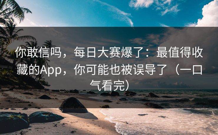 你敢信吗，每日大赛爆了：最值得收藏的App，你可能也被误导了（一口气看完）