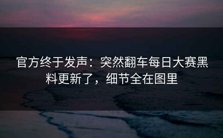 官方终于发声：突然翻车每日大赛黑料更新了，细节全在图里