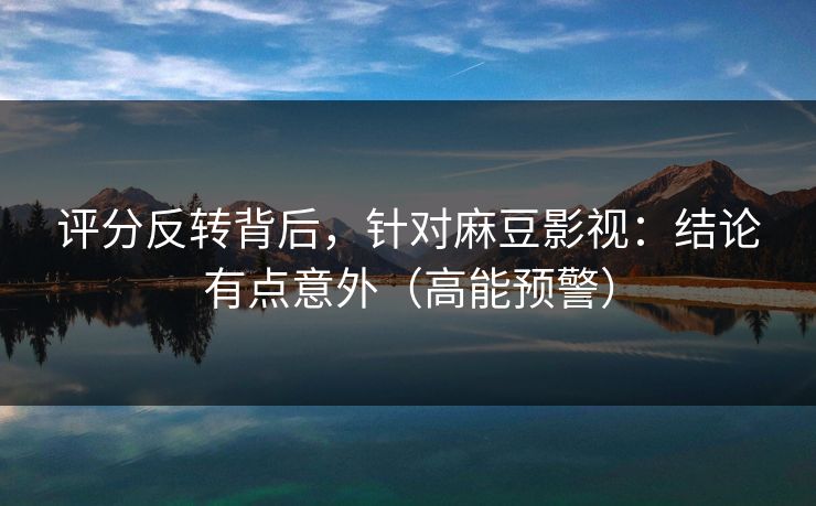 评分反转背后，针对麻豆影视：结论有点意外（高能预警）
