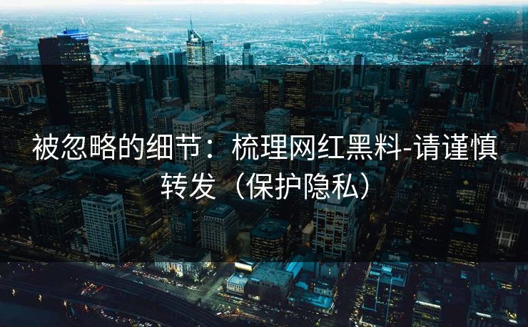 被忽略的细节：梳理网红黑料-请谨慎转发（保护隐私）