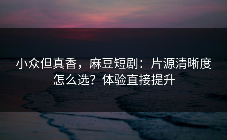 小众但真香，麻豆短剧：片源清晰度怎么选？体验直接提升
