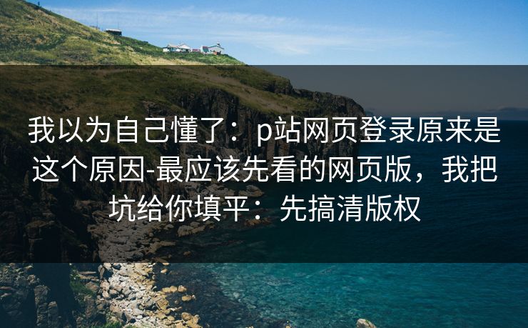我以为自己懂了：p站网页登录原来是这个原因-最应该先看的网页版，我把坑给你填平：先搞清版权