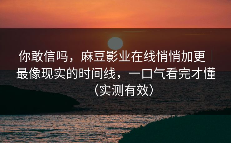 你敢信吗，麻豆影业在线悄悄加更｜最像现实的时间线，一口气看完才懂（实测有效）