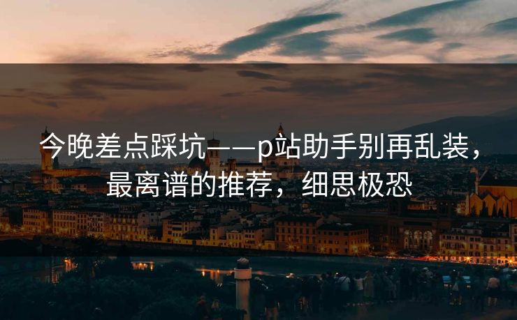 今晚差点踩坑——p站助手别再乱装，最离谱的推荐，细思极恐
