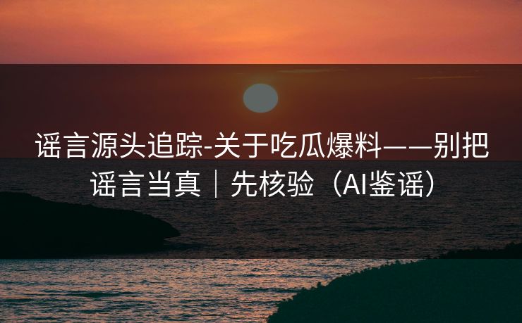 谣言源头追踪-关于吃瓜爆料——别把谣言当真|先核验(AI鉴谣)