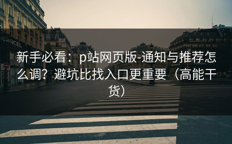 新手必看:p站网页版-通知与推荐怎么调?避坑比找入口更重要(高能干货)