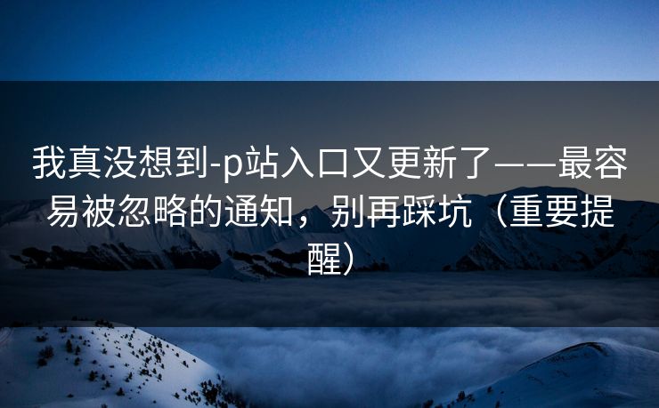 我真没想到-p站入口又更新了——最容易被忽略的通知，别再踩坑（重要提醒）