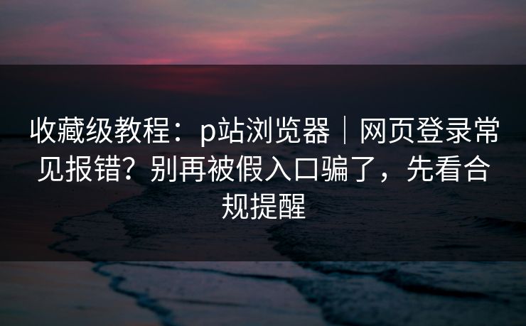 收藏级教程：p站浏览器｜网页登录常见报错？别再被假入口骗了，先看合规提醒