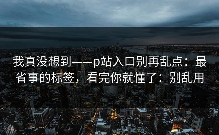 我真没想到——p站入口别再乱点：最省事的标签，看完你就懂了：别乱用