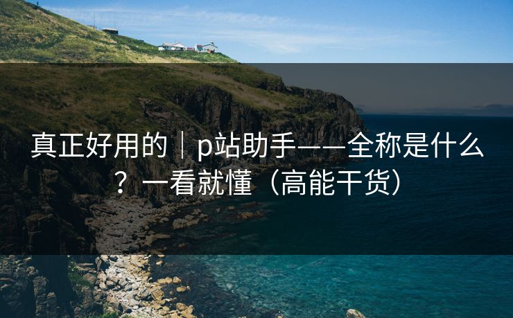 真正好用的｜p站助手——全称是什么？一看就懂（高能干货）