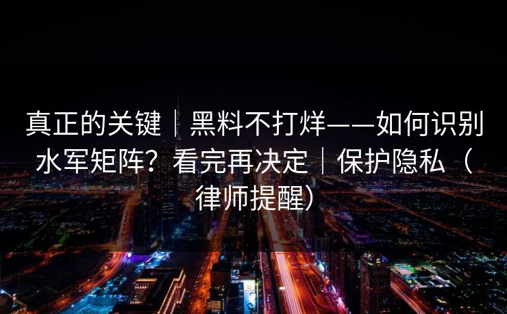 真正的关键｜黑料不打烊——如何识别水军矩阵？看完再决定｜保护隐私（律师提醒）