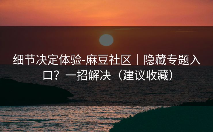 细节决定体验-麻豆社区｜隐藏专题入口？一招解决（建议收藏）