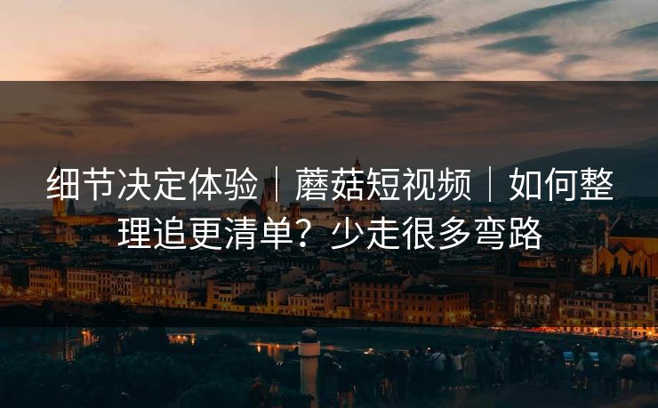 细节决定体验｜蘑菇短视频｜如何整理追更清单？少走很多弯路