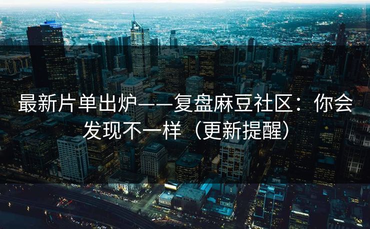 最新片单出炉——复盘麻豆社区:你会发现不一样(更新提醒)