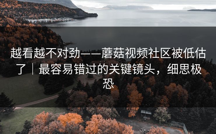 越看越不对劲——蘑菇视频社区被低估了｜最容易错过的关键镜头，细思极恐