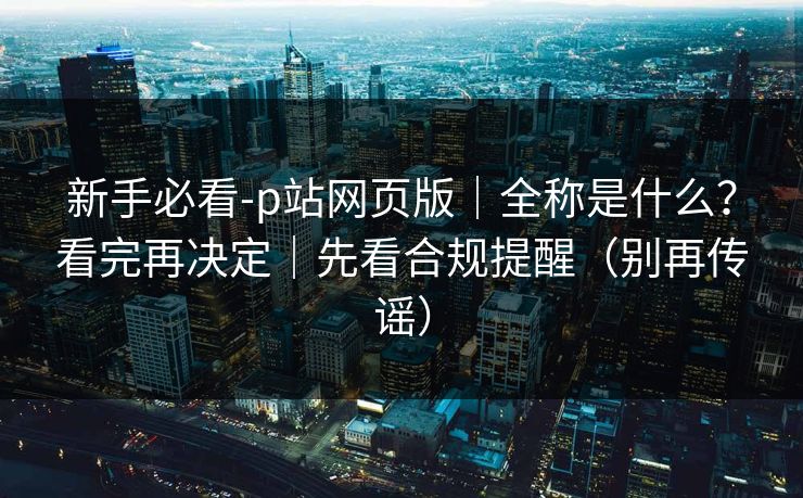 新手必看-p站网页版|全称是什么?看完再决定|先看合规提醒(别再传谣)