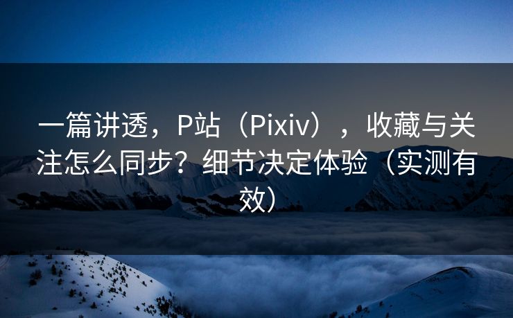 一篇讲透,P站(Pixiv),收藏与关注怎么同步?细节决定体验(实测有效)
