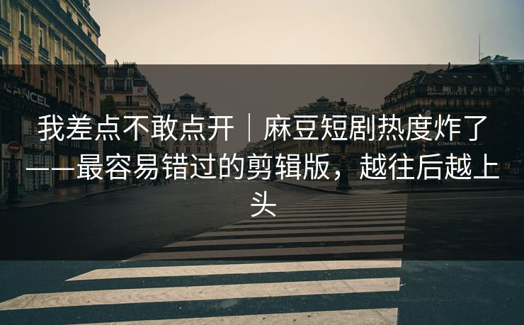 我差点不敢点开|麻豆短剧热度炸了——最容易错过的剪辑版,越往后越上头