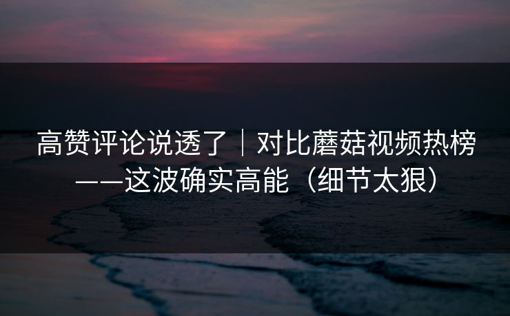 高赞评论说透了|对比蘑菇视频热榜——这波确实高能(细节太狠)