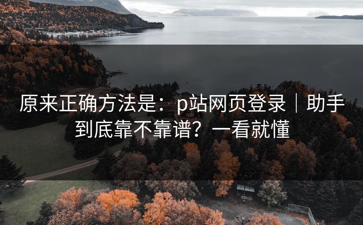 原来正确方法是:p站网页登录|助手到底靠不靠谱?一看就懂