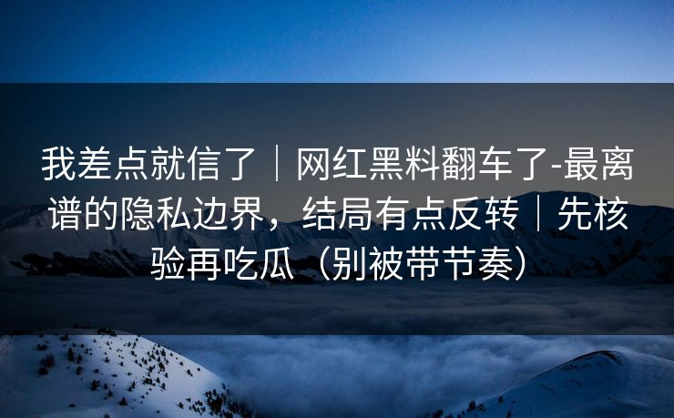 我差点就信了｜网红黑料翻车了-最离谱的隐私边界，结局有点反转｜先核验再吃瓜（别被带节奏）