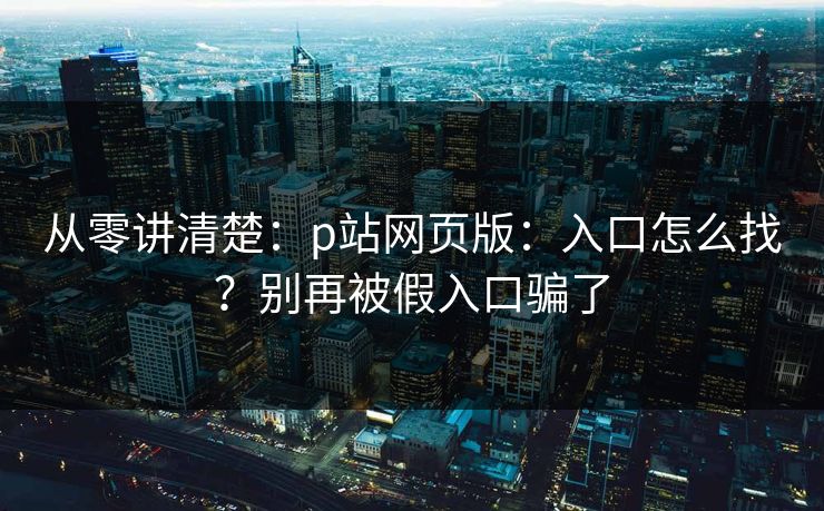 从零讲清楚:p站网页版:入口怎么找?别再被假入口骗了