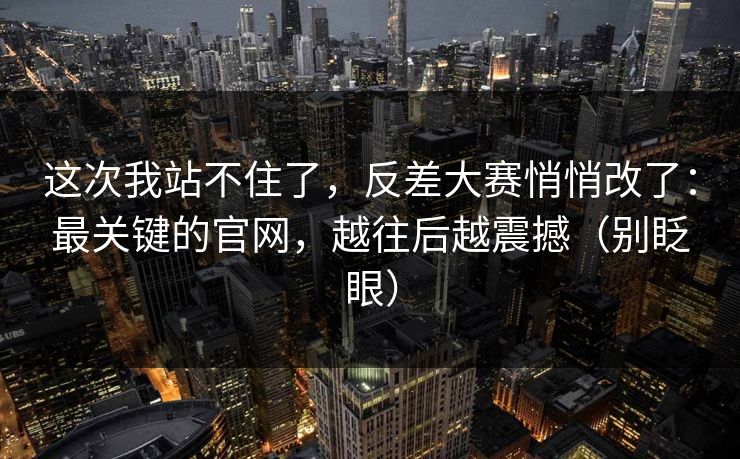 这次我站不住了,反差大赛悄悄改了:最关键的官网,越往后越震撼(别眨眼)