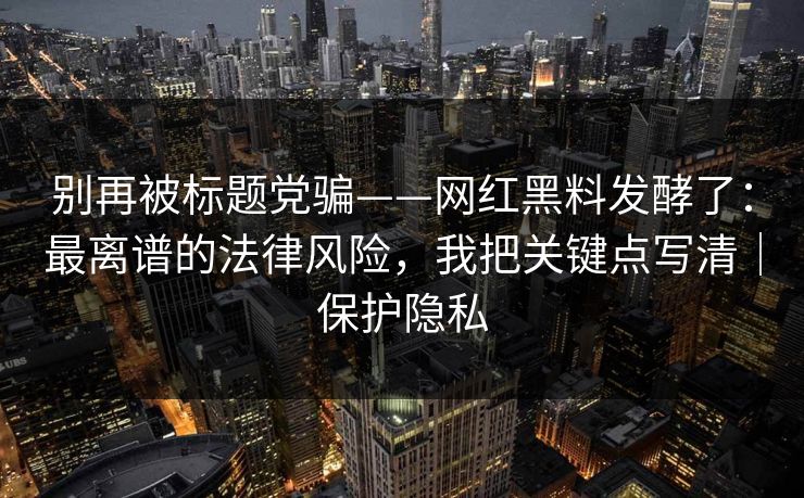 别再被标题党骗——网红黑料发酵了:最离谱的法律风险,我把关键点写清|保护隐私