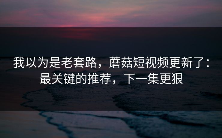 详细阅读:我以为是老套路,蘑菇短视频更新了:最关键的推荐,下一集更狠 我以为是老套路,蘑菇短视频更新了:最关键的推荐,下一集更狠