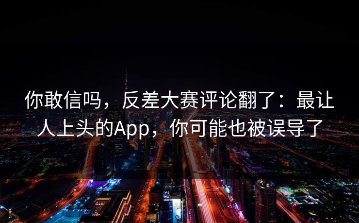 详细阅读:你敢信吗,反差大赛评论翻了:最让人上头的App,你可能也被误导了 你敢信吗,反差大赛评论翻了:最让人上头的App,你可能也被误导了